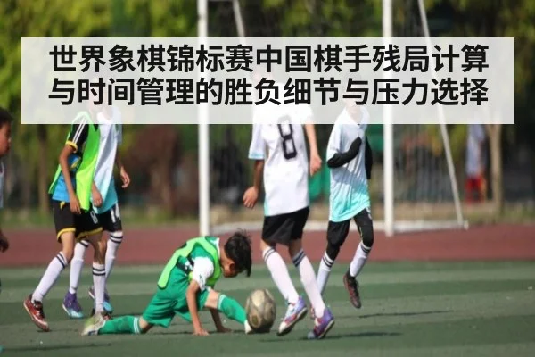 世界象棋锦标赛中国棋手残局计算与时间管理的胜负细节与压力选择